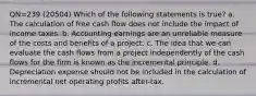 QN=239 (20504) Which of the following statements is true? a. The calculation of free cash flow does not include the impact of income taxes. b. Accounting earnings are an unreliable measure of the costs and benefits of a project. c. The idea that we can evaluate the cash flows from a project independently of the cash flows for the firm is known as the incremental principle. d. Depreciation expense should not be included in the calculation of incremental net operating profits after-tax.