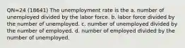 QN=24 (18641) The unemployment rate is the a. number of unemployed divided by the labor force. b. labor force divided by the number of unemployed. c. number of unemployed divided by the number of employed. d. number of employed divided by the number of unemployed.