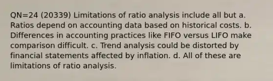 QN=24 (20339) Limitations of ratio analysis include all but a. Ratios depend on accounting data based on historical costs. b. Differences in accounting practices like FIFO versus LIFO make comparison difficult. c. Trend analysis could be distorted by financial statements affected by inflation. d. All of these are limitations of ratio analysis.