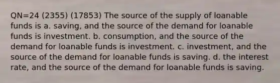 QN=24 (2355) (17853) The source of the supply of loanable funds is a. saving, and the source of the demand for loanable funds is investment. b. consumption, and the source of the demand for loanable funds is investment. c. investment, and the source of the demand for loanable funds is saving. d. the interest rate, and the source of the demand for loanable funds is saving.