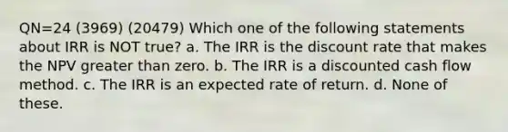 QN=24 (3969) (20479) Which one of the following statements about IRR is NOT true? a. The IRR is the discount rate that makes the NPV <a href='https://www.questionai.com/knowledge/ktgHnBD4o3-greater-than' class='anchor-knowledge'>greater than</a> zero. b. The IRR is a discounted cash flow method. c. The IRR is an expected rate of return. d. None of these.