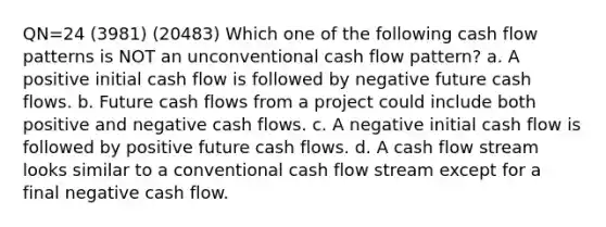 QN=24 (3981) (20483) Which one of the following cash flow patterns is NOT an unconventional cash flow pattern? a. A positive initial cash flow is followed by negative future cash flows. b. Future cash flows from a project could include both positive and negative cash flows. c. A negative initial cash flow is followed by positive future cash flows. d. A cash flow stream looks similar to a conventional cash flow stream except for a final negative cash flow.