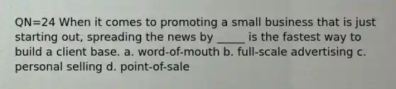 QN=24 When it comes to promoting a small business that is just starting out, spreading the news by _____ is the fastest way to build a client base. a. word-of-mouth b. full-scale advertising c. personal selling d. point-of-sale