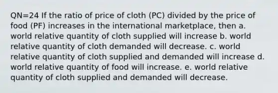 QN=24 If the ratio of price of cloth (PC) divided by the price of food (PF) increases in the international marketplace, then a. world relative quantity of cloth supplied will increase b. world relative quantity of cloth demanded will decrease. c. world relative quantity of cloth supplied and demanded will increase d. world relative quantity of food will increase. e. world relative quantity of cloth supplied and demanded will decrease.