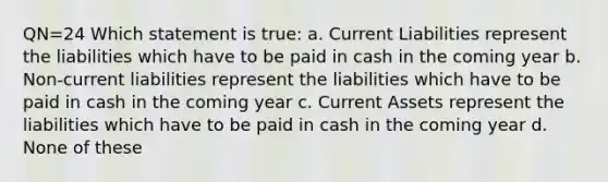 QN=24 Which statement is true: a. Current Liabilities represent the liabilities which have to be paid in cash in the coming year b. Non-current liabilities represent the liabilities which have to be paid in cash in the coming year c. Current Assets represent the liabilities which have to be paid in cash in the coming year d. None of these