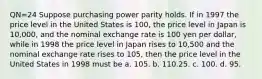 QN=24 Suppose purchasing power parity holds. If in 1997 the price level in the United States is 100, the price level in Japan is 10,000, and the nominal exchange rate is 100 yen per dollar, while in 1998 the price level in Japan rises to 10,500 and the nominal exchange rate rises to 105, then the price level in the United States in 1998 must be a. 105. b. 110.25. c. 100. d. 95.