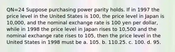 QN=24 Suppose purchasing power parity holds. If in 1997 the price level in the United States is 100, the price level in Japan is 10,000, and the nominal exchange rate is 100 yen per dollar, while in 1998 the price level in Japan rises to 10,500 and the nominal exchange rate rises to 105, then the price level in the United States in 1998 must be a. 105. b. 110.25. c. 100. d. 95.