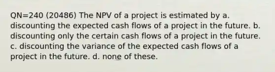 QN=240 (20486) The NPV of a project is estimated by a. discounting the expected cash flows of a project in the future. b. discounting only the certain cash flows of a project in the future. c. discounting the variance of the expected cash flows of a project in the future. d. none of these.