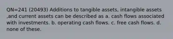 QN=241 (20493) Additions to tangible assets, intangible assets ,and current assets can be described as a. cash flows associated with investments. b. operating cash flows. c. free cash flows. d. none of these.