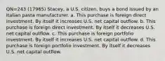 QN=243 (17965) Stacey, a U.S. citizen, buys a bond issued by an Italian pasta manufacturer. a. This purchase is foreign direct investment. By itself it increases U.S. net capital outflow. b. This purchase is foreign direct investment. By itself it decreases U.S. net capital outflow. c. This purchase is foreign portfolio investment. By itself it increases U.S. net capital outflow. d. This purchase is foreign portfolio investment. By itself it decreases U.S. net capital outflow.