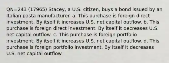 QN=243 (17965) Stacey, a U.S. citizen, buys a bond issued by an Italian pasta manufacturer. a. This purchase is foreign direct investment. By itself it increases U.S. net capital outflow. b. This purchase is foreign direct investment. By itself it decreases U.S. net capital outflow. c. This purchase is foreign portfolio investment. By itself it increases U.S. net capital outflow. d. This purchase is foreign portfolio investment. By itself it decreases U.S. net capital outflow.