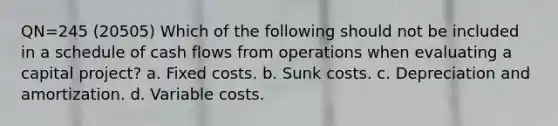 QN=245 (20505) Which of the following should not be included in a schedule of cash flows from operations when evaluating a capital project? a. Fixed costs. b. Sunk costs. c. Depreciation and amortization. d. Variable costs.