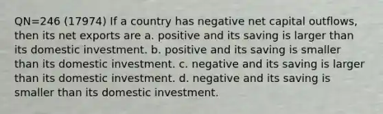 QN=246 (17974) If a country has negative net capital outflows, then its net exports are a. positive and its saving is larger than its domestic investment. b. positive and its saving is smaller than its domestic investment. c. negative and its saving is larger than its domestic investment. d. negative and its saving is smaller than its domestic investment.