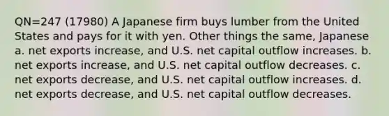 QN=247 (17980) A Japanese firm buys lumber from the United States and pays for it with yen. Other things the same, Japanese a. net exports increase, and U.S. net capital outflow increases. b. net exports increase, and U.S. net capital outflow decreases. c. net exports decrease, and U.S. net capital outflow increases. d. net exports decrease, and U.S. net capital outflow decreases.