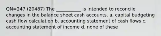 QN=247 (20487) The ___________ is intended to reconcile changes in the balance sheet cash accounts. a. capital budgeting cash flow calculation b. accounting statement of cash flows c. accounting statement of income d. none of these