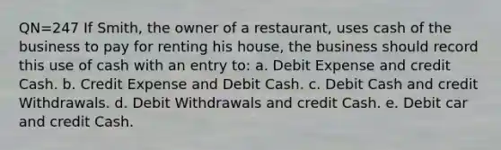 QN=247 If Smith, the owner of a restaurant, uses cash of the business to pay for renting his house, the business should record this use of cash with an entry to: a. Debit Expense and credit Cash. b. Credit Expense and Debit Cash. c. Debit Cash and credit Withdrawals. d. Debit Withdrawals and credit Cash. e. Debit car and credit Cash.