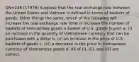 QN=248 (17976) Suppose that the real exchange rate between the United States and Vietnam is defined in terms of baskets of goods. Other things the same, which of the following will increase the real exchange rate (that is increase the number of baskets of Vietnamese goods a basket of U.S. goods buys)? a. (i) an increase in the quantity of Vietnamese currency that can be purchased with a dollar b. (ii) an increase in the price of U.S. baskets of goods c. (iii) a decrease in the price in Vietnamese currency of Vietnamese goods d. All of (i), (ii), and (iii) are correct.