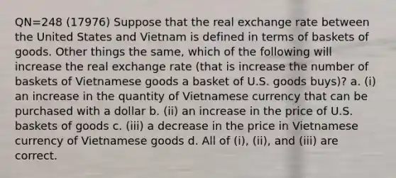 QN=248 (17976) Suppose that the real exchange rate between the United States and Vietnam is defined in terms of baskets of goods. Other things the same, which of the following will increase the real exchange rate (that is increase the number of baskets of Vietnamese goods a basket of U.S. goods buys)? a. (i) an increase in the quantity of Vietnamese currency that can be purchased with a dollar b. (ii) an increase in the price of U.S. baskets of goods c. (iii) a decrease in the price in Vietnamese currency of Vietnamese goods d. All of (i), (ii), and (iii) are correct.