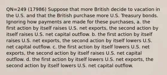 QN=249 (17986) Suppose that more British decide to vacation in the U.S. and that the British purchase more U.S. Treasury bonds. Ignoring how payments are made for these purchases, a. the first action by itself raises U.S. net exports, the second action by itself raises U.S. net capital outflow. b. the first action by itself raises U.S. net exports, the second action by itself lowers U.S. net capital outflow. c. the first action by itself lowers U.S. net exports, the second action by itself raises U.S. net capital outflow. d. the first action by itself lowers U.S. net exports, the second action by itself lowers U.S. net capital outflow.