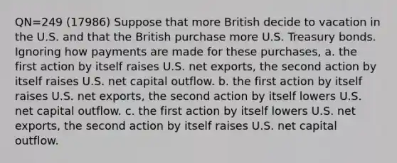 QN=249 (17986) Suppose that more British decide to vacation in the U.S. and that the British purchase more U.S. Treasury bonds. Ignoring how payments are made for these purchases, a. the first action by itself raises U.S. net exports, the second action by itself raises U.S. net capital outflow. b. the first action by itself raises U.S. net exports, the second action by itself lowers U.S. net capital outflow. c. the first action by itself lowers U.S. net exports, the second action by itself raises U.S. net capital outflow.