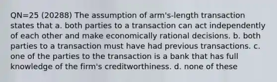 QN=25 (20288) The assumption of arm's-length transaction states that a. both parties to a transaction can act independently of each other and make economically rational decisions. b. both parties to a transaction must have had previous transactions. c. one of the parties to the transaction is a bank that has full knowledge of the firm's creditworthiness. d. none of these