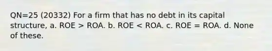 QN=25 (20332) For a firm that has no debt in its capital structure, a. ROE > ROA. b. ROE < ROA. c. ROE = ROA. d. None of these.