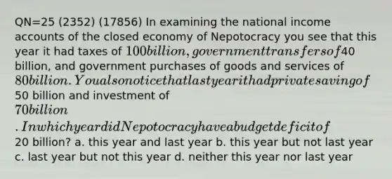 QN=25 (2352) (17856) In examining the national income accounts of the closed economy of Nepotocracy you see that this year it had taxes of 100 billion, government transfers of40 billion, and government purchases of goods and services of 80 billion. You also notice that last year it had private saving of50 billion and investment of 70 billion. In which year did Nepotocracy have a budget deficit of20 billion? a. this year and last year b. this year but not last year c. last year but not this year d. neither this year nor last year