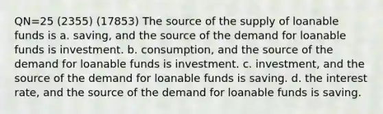 QN=25 (2355) (17853) The source of the supply of loanable funds is a. saving, and the source of the demand for loanable funds is investment. b. consumption, and the source of the demand for loanable funds is investment. c. investment, and the source of the demand for loanable funds is saving. d. the interest rate, and the source of the demand for loanable funds is saving.