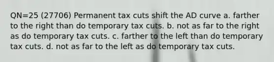 QN=25 (27706) Permanent tax cuts shift the AD curve a. farther to the right than do temporary tax cuts. b. not as far to the right as do temporary tax cuts. c. farther to the left than do temporary tax cuts. d. not as far to the left as do temporary tax cuts.