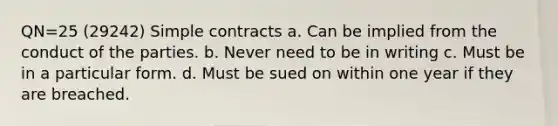 QN=25 (29242) Simple contracts a. Can be implied from the conduct of the parties. b. Never need to be in writing c. Must be in a particular form. d. Must be sued on within one year if they are breached.