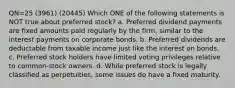 QN=25 (3961) (20445) Which ONE of the following statements is NOT true about preferred stock? a. Preferred dividend payments are fixed amounts paid regularly by the firm, similar to the interest payments on corporate bonds. b. Preferred dividends are deductable from taxable income just like the interest on bonds. c. Preferred stock holders have limited voting privileges relative to common-stock owners. d. While preferred stock is legally classified as perpetuities, some issues do have a fixed maturity.