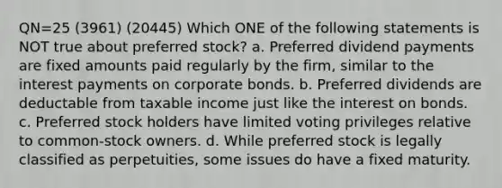 QN=25 (3961) (20445) Which ONE of the following statements is NOT true about preferred stock? a. Preferred dividend payments are fixed amounts paid regularly by the firm, similar to the interest payments on corporate bonds. b. Preferred dividends are deductable from taxable income just like the interest on bonds. c. Preferred stock holders have limited voting privileges relative to common-stock owners. d. While preferred stock is legally classified as perpetuities, some issues do have a fixed maturity.