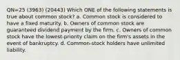 QN=25 (3963) (20443) Which ONE of the following statements is true about common stock? a. Common stock is considered to have a fixed maturity. b. Owners of common stock are guaranteed dividend payment by the firm. c. Owners of common stock have the lowest-priority claim on the firm's assets in the event of bankruptcy. d. Common-stock holders have unlimited liability.