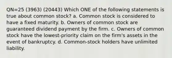 QN=25 (3963) (20443) Which ONE of the following statements is true about common stock? a. Common stock is considered to have a fixed maturity. b. Owners of common stock are guaranteed dividend payment by the firm. c. Owners of common stock have the lowest-priority claim on the firm's assets in the event of bankruptcy. d. Common-stock holders have unlimited liability.