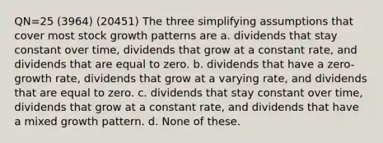 QN=25 (3964) (20451) The three simplifying assumptions that cover most stock growth patterns are a. dividends that stay constant over time, dividends that grow at a constant rate, and dividends that are equal to zero. b. dividends that have a zero-<a href='https://www.questionai.com/knowledge/kNnhZBQUgC-growth-rate' class='anchor-knowledge'>growth rate</a>, dividends that grow at a varying rate, and dividends that are equal to zero. c. dividends that stay constant over time, dividends that grow at a constant rate, and dividends that have a mixed growth pattern. d. None of these.