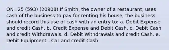 QN=25 (593) (20908) If Smith, the owner of a restaurant, uses cash of the business to pay for renting his house, the business should record this use of cash with an entry to: a. Debit Expense and credit Cash. b. Credit Expense and Debit Cash. c. Debit Cash and credit Withdrawals. d. Debit Withdrawals and credit Cash. e. Debit Equipment - Car and credit Cash.