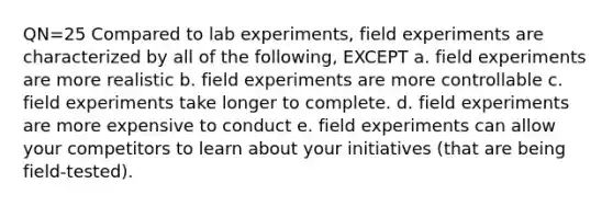 QN=25 Compared to lab experiments, field experiments are characterized by all of the following, EXCEPT a. field experiments are more realistic b. field experiments are more controllable c. field experiments take longer to complete. d. field experiments are more expensive to conduct e. field experiments can allow your competitors to learn about your initiatives (that are being field-tested).