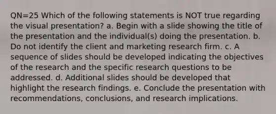 QN=25 Which of the following statements is NOT true regarding the visual presentation? a. Begin with a slide showing the title of the presentation and the individual(s) doing the presentation. b. Do not identify the client and marketing research firm. c. A sequence of slides should be developed indicating the objectives of the research and the specific research questions to be addressed. d. Additional slides should be developed that highlight the research findings. e. Conclude the presentation with recommendations, conclusions, and research implications.