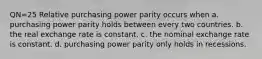 QN=25 Relative purchasing power parity occurs when a. purchasing power parity holds between every two countries. b. the real exchange rate is constant. c. the nominal exchange rate is constant. d. purchasing power parity only holds in recessions.