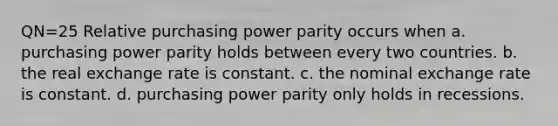 QN=25 Relative purchasing power parity occurs when a. purchasing power parity holds between every two countries. b. the real exchange rate is constant. c. the nominal exchange rate is constant. d. purchasing power parity only holds in recessions.