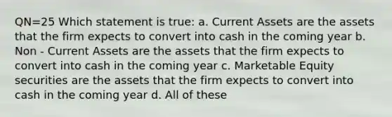 QN=25 Which statement is true: a. Current Assets are the assets that the firm expects to convert into cash in the coming year b. Non - Current Assets are the assets that the firm expects to convert into cash in the coming year c. Marketable Equity securities are the assets that the firm expects to convert into cash in the coming year d. All of these