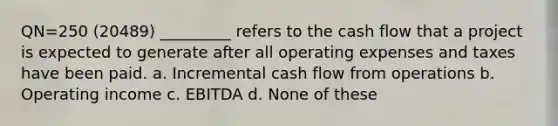 QN=250 (20489) _________ refers to the cash flow that a project is expected to generate after all operating expenses and taxes have been paid. a. Incremental cash flow from operations b. Operating income c. EBITDA d. None of these