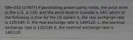 QN=252 (17977) If purchasing power parity holds, the price level in the U.S. is 120, and the price level in Canada is 140, which of the following is true for the US dollar? a. the real exchange rate is 120/140. b. the real exchange rate is 140/120. c. the nominal exchange rate is 120/140 d. the nominal exchange rate is 140/120