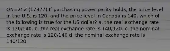 QN=252 (17977) If purchasing power parity holds, the price level in the U.S. is 120, and the price level in Canada is 140, which of the following is true for the US dollar? a. the real exchange rate is 120/140. b. the real exchange rate is 140/120. c. the nominal exchange rate is 120/140 d. the nominal exchange rate is 140/120