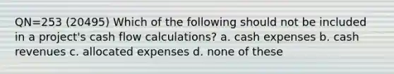 QN=253 (20495) Which of the following should not be included in a project's cash flow calculations? a. cash expenses b. cash revenues c. allocated expenses d. none of these