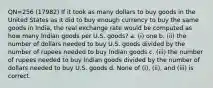 QN=256 (17982) If it took as many dollars to buy goods in the United States as it did to buy enough currency to buy the same goods in India, the real exchange rate would be computed as how many Indian goods per U.S. goods? a. (i) one b. (ii) the number of dollars needed to buy U.S. goods divided by the number of rupees needed to buy Indian goods c. (iii) the number of rupees needed to buy Indian goods divided by the number of dollars needed to buy U.S. goods d. None of (i), (ii), and (iii) is correct.