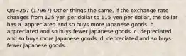 QN=257 (17967) Other things the same, if the exchange rate changes from 125 yen per dollar to 115 yen per dollar, the dollar has a. appreciated and so buys more Japanese goods. b. appreciated and so buys fewer Japanese goods. c. depreciated and so buys more Japanese goods. d. depreciated and so buys fewer Japanese goods.