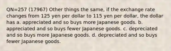 QN=257 (17967) Other things the same, if the exchange rate changes from 125 yen per dollar to 115 yen per dollar, the dollar has a. appreciated and so buys more Japanese goods. b. appreciated and so buys fewer Japanese goods. c. depreciated and so buys more Japanese goods. d. depreciated and so buys fewer Japanese goods.