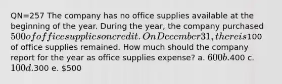 QN=257 The company has no office supplies available at the beginning of the year. During the year, the company purchased 500 of office supplies on credit. On December 31, there is100 of office supplies remained. How much should the company report for the year as office supplies expense? a. 600 b.400 c. 100 d.300 e. 500