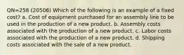 QN=258 (20506) Which of the following is an example of a fixed cost? a. Cost of equipment purchased for an assembly line to be used in the production of a new product. b. Assembly costs associated with the production of a new product. c. Labor costs associated with the production of a new product. d. Shipping costs associated with the sale of a new product.